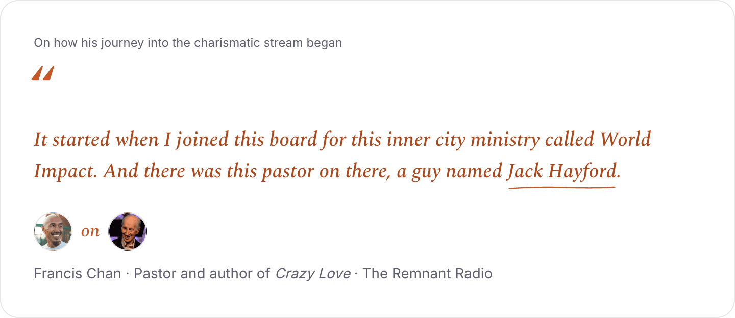 Francis Chan on Jack Hayford, on how his journey into the charismatic stream began: It started when I joined this board for this inner city ministry called World Impact. And there was this pastor on there, a guy named Jack Hayford.